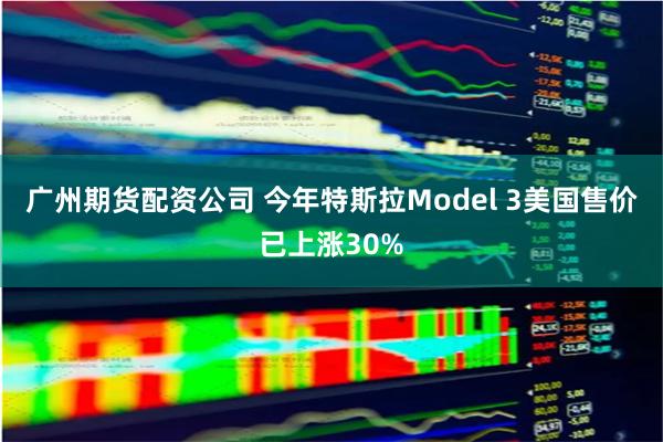 广州期货配资公司 今年特斯拉Model 3美国售价已上涨30%
