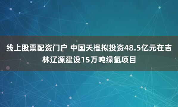 线上股票配资门户 中国天楹拟投资48.5亿元在吉林辽源建设15万吨绿氢项目