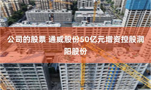 公司的股票 通威股份50亿元增资控股润阳股份