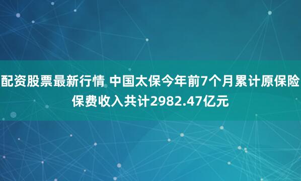 配资股票最新行情 中国太保今年前7个月累计原保险保费收入共计2982.47亿元