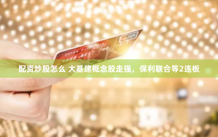配资炒股怎么 大基建概念股走强，保利联合等2连板