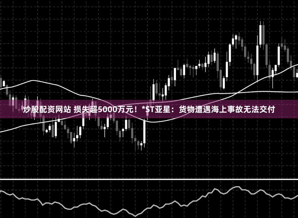 炒股配资网站 损失超5000万元！*ST亚星：货物遭遇海上事故无法交付