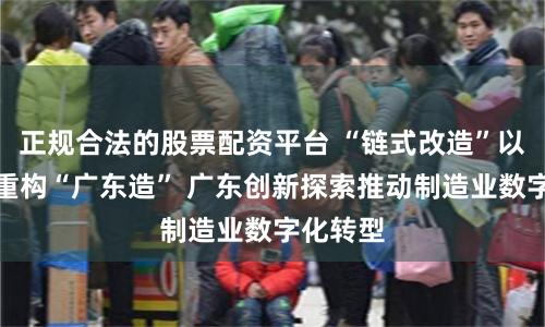 正规合法的股票配资平台 “链式改造”以大带小重构“广东造” 广东创新探索推动制造业数字化转型