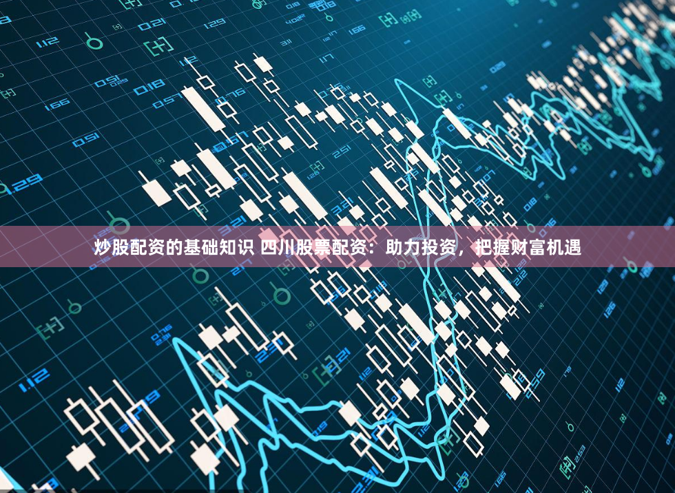 炒股配资的基础知识 四川股票配资：助力投资，把握财富机遇