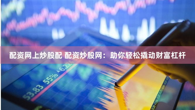 配资网上炒股配 配资炒股网：助你轻松撬动财富杠杆