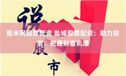 股米网股票配资 盐城股票配资：助力投资，把握财富机遇