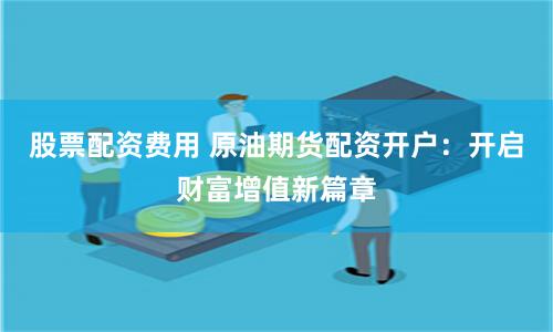 股票配资费用 原油期货配资开户：开启财富增值新篇章