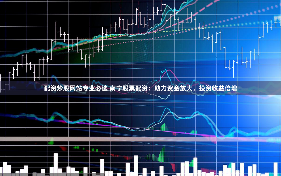 配资炒股网站专业必选 南宁股票配资：助力资金放大，投资收益倍增