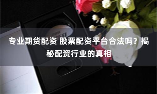 专业期货配资 股票配资平台合法吗？揭秘配资行业的真相