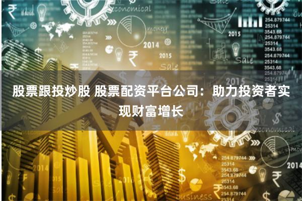 股票跟投炒股 股票配资平台公司：助力投资者实现财富增长