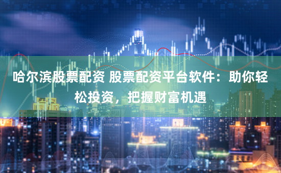 哈尔滨股票配资 股票配资平台软件：助你轻松投资，把握财富机遇