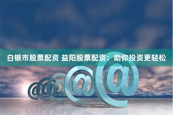 白银市股票配资 益阳股票配资：助你投资更轻松