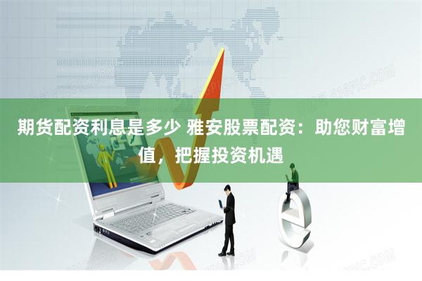 期货配资利息是多少 雅安股票配资：助您财富增值，把握投资机遇