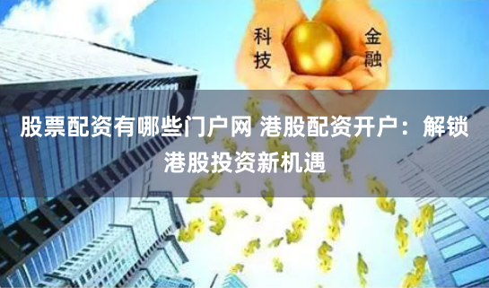 股票配资有哪些门户网 港股配资开户：解锁港股投资新机遇