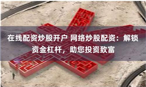 在线配资炒股开户 网络炒股配资：解锁资金杠杆，助您投资致富